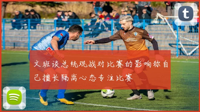 文班谈总统观战对比赛的影响称自己擅长隔离心态专注比赛