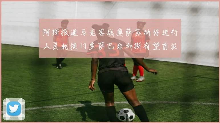 阿斯报道马竞客战奥萨苏纳将进行人员轮换门多萨巴尔加斯有望首发出场