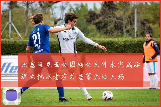 坎塞洛见面会因转会文件未完成延迟大批记者在外苦等无法入场
