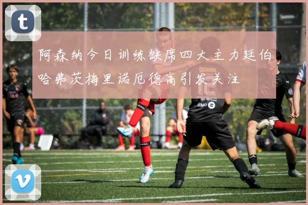 阿森纳今日训练缺席四大主力廷伯哈弗茨梅里诺厄德高引发关注