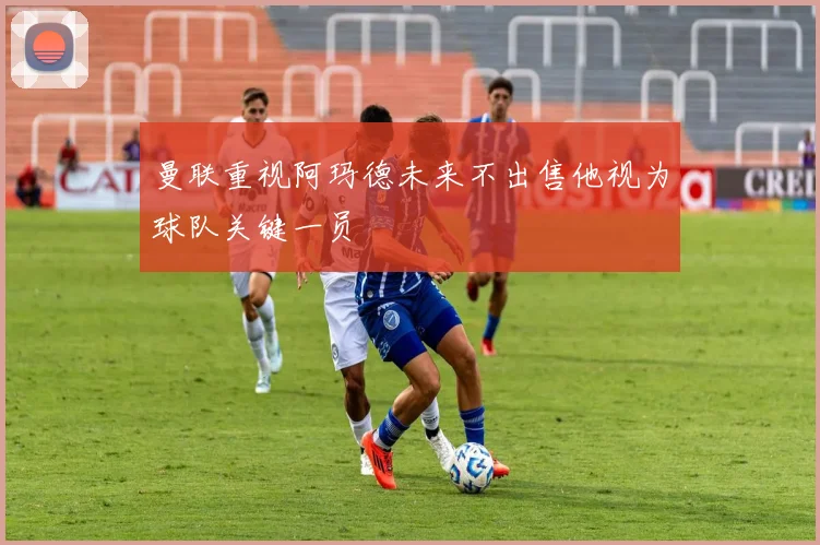 曼联重视阿玛德未来不出售他视为球队关键一员