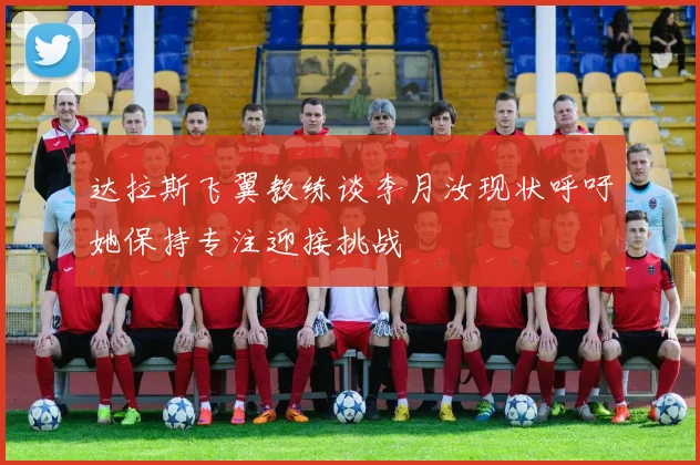 达拉斯飞翼教练谈李月汝现状呼吁她保持专注迎接挑战