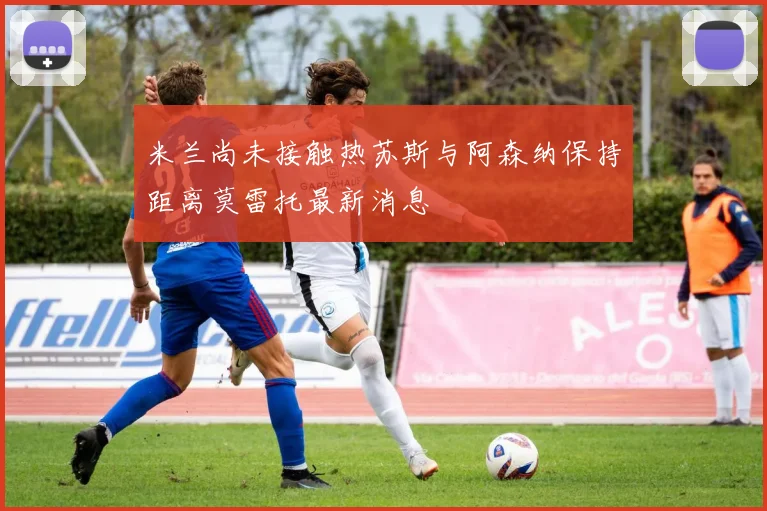 米兰尚未接触热苏斯与阿森纳保持距离莫雷托最新消息