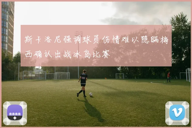 斯卡洛尼强调球员伤情难以隐瞒梅西确认出战冰岛比赛