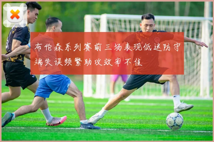布伦森系列赛前三场表现低迷防守端失误频繁助攻效率不佳