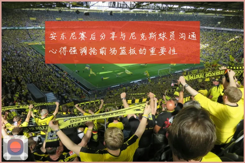 安东尼赛后分享与尼克斯球员沟通心得强调抢前场篮板的重要性