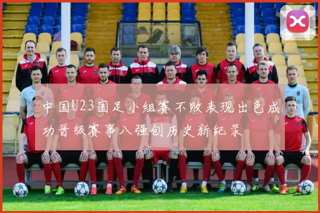 中国U23国足小组赛不败表现出色成功晋级赛事八强创历史新纪录