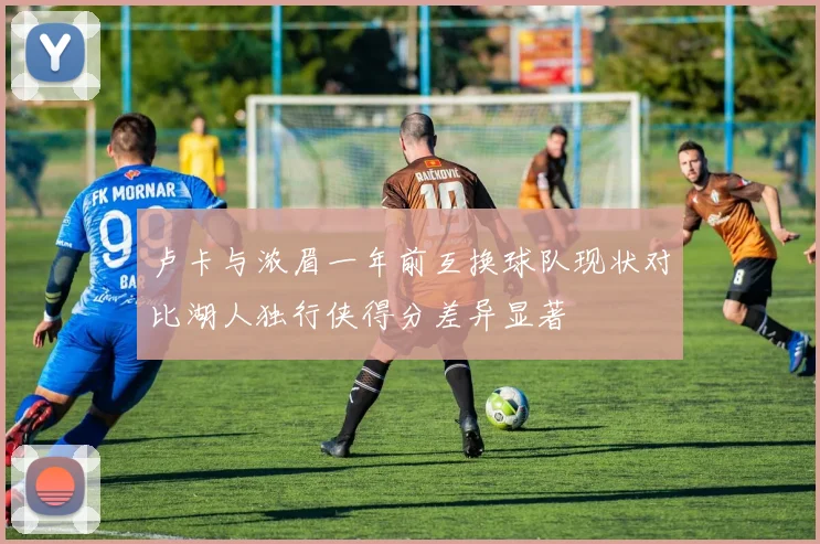 卢卡与浓眉一年前互换球队现状对比湖人独行侠得分差异显著