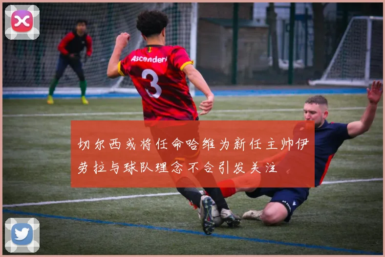 切尔西或将任命哈维为新任主帅伊劳拉与球队理念不合引发关注