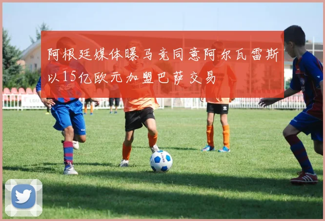 阿根廷媒体曝马竞同意阿尔瓦雷斯以15亿欧元加盟巴萨交易