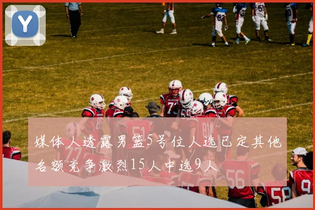 媒体人透露男篮5号位人选已定其他名额竞争激烈15人中选9人